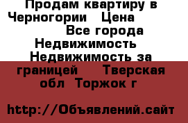 Продам квартиру в Черногории › Цена ­ 7 800 000 - Все города Недвижимость » Недвижимость за границей   . Тверская обл.,Торжок г.